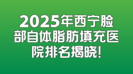2025年西宁脸部自体脂肪填充医院排名揭晓！