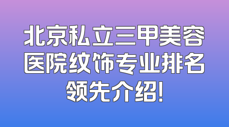 北京私立三甲美容医院纹饰专业排名领先介绍！