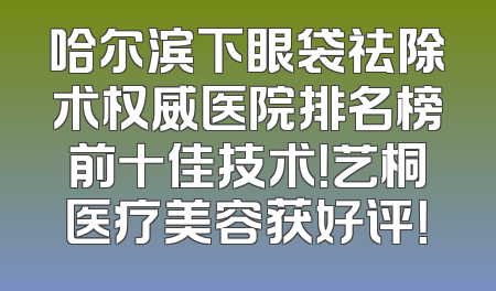 哈尔滨下眼袋祛除术权威医院排名榜前十佳技术！艺桐医疗美容获好评！