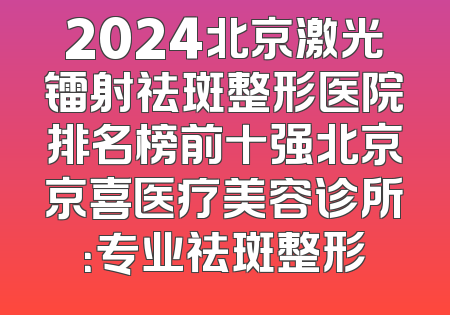 2024北京激光镭射祛斑整形医院排名榜前十强北京京喜医疗美容诊所：专业祛斑整形