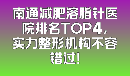 南通减肥溶脂针医院排名TOP4，实力整形机构不容错过！