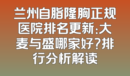 兰州自脂隆胸正规医院排名更新：大麦与盛哪家好？排行分析解读