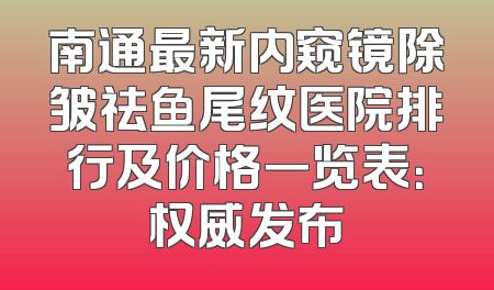 南通最新内窥镜除皱祛鱼尾纹医院排行及价格一览表：权威发布