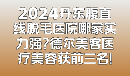 2024丹东腹直线脱毛医院哪家实力强？德尔美客医疗美容获前三名！