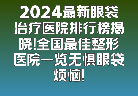 2024最新眼袋治疗医院排行榜揭晓！全国最佳整形医院一览无惧眼袋烦恼！