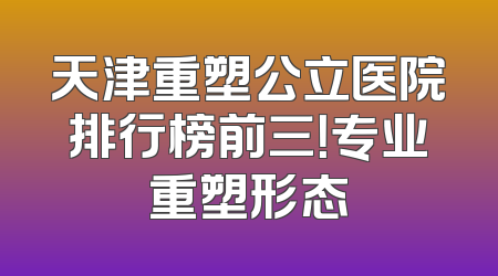 天津重塑公立医院排行榜前三！专业重塑形态