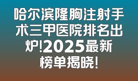 哈尔滨隆胸注射手术三甲医院排名出炉！2025最新榜单揭晓！