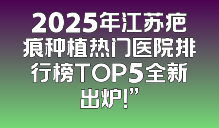 2025年江苏疤痕种植热门医院排行榜TOP5全新出炉！”