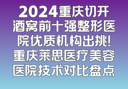 2024重庆切开酒窝前十强整形医院优质机构出挑！重庆莱思医疗美容医院技术对比盘点