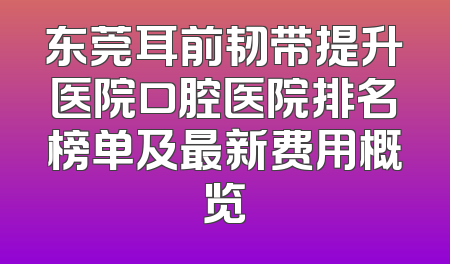 东莞耳前韧带提升医院口腔医院排名榜单及最新费用概览