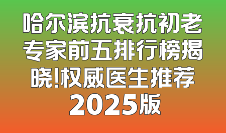 哈尔滨抗衰抗初老专家前五排行榜揭晓！权威医生推荐 2025版