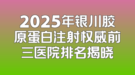 2025年银川胶原蛋白注射权威前三医院排名揭晓