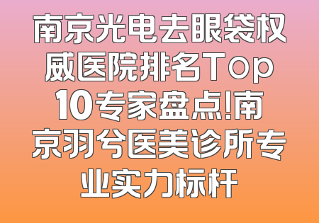 南京光电去眼袋权威医院排名Top10专家盘点！南京羽兮医美诊所专业实力标杆