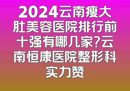 2024云南瘦大肚美容医院排行前十强有哪几家？云南恒康医院整形科实力赞