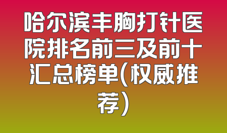 哈尔滨丰胸打针医院排名前三及前十汇总榜单（权威推荐）