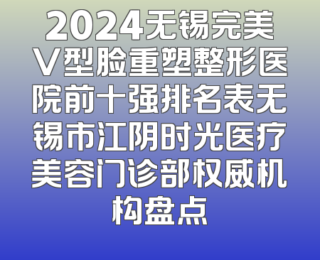 2024无锡完美V型脸重塑整形医院前十强排名表无锡市江阴时光医疗美容门诊部权威机构盘点