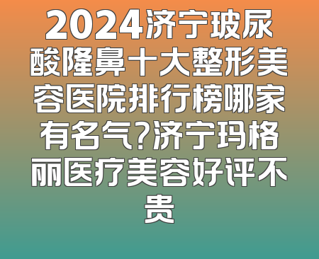 2024济宁玻尿酸隆鼻十大整形美容医院排行榜哪家有名气？济宁玛格丽医疗美容好评不贵