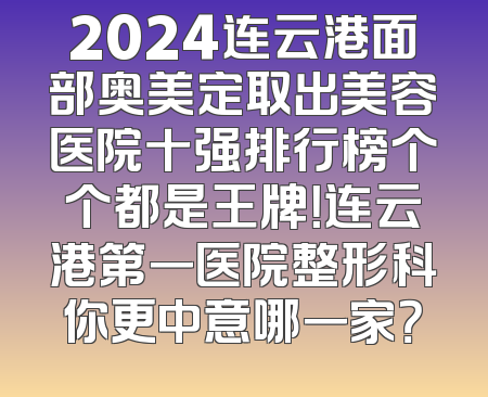 2024连云港面部奥美定取出美容医院十强排行榜个个都是王牌！连云港第一医院整形科你更中意哪一家？