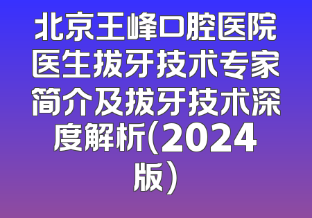 北京王峰口腔医院医生拔牙技术专家简介及拔牙技术深度解析（2024版）