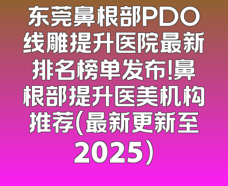 东莞鼻根部PDO线雕提升医院最新排名榜单发布！鼻根部提升医美机构推荐（最新更新至2025）