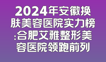 2024年安徽换肤美容医院实力榜：合肥艾雅整形美容医院领跑前列