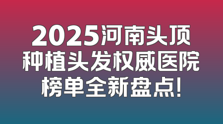 2025河南头顶种植头发权威医院榜单全新盘点！
