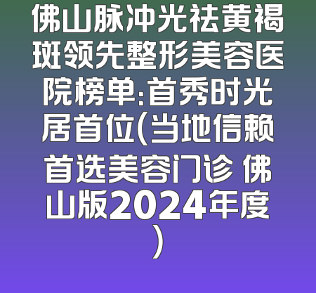 佛山脉冲光祛黄褐斑领先整形美容医院榜单：首秀时光居首位（当地信赖首选美容门诊 佛山版2024年度）