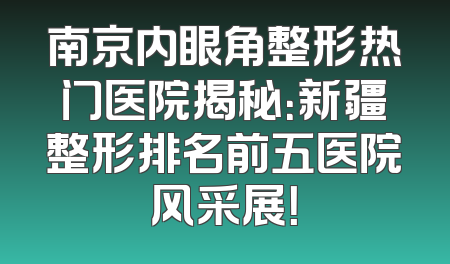 南京内眼角整形热门医院揭秘：新疆整形排名前五医院风采展！