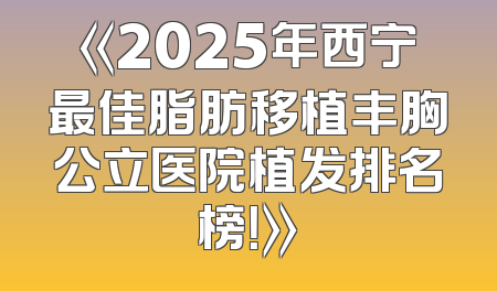 《2025年西宁最佳脂肪移植丰胸公立医院植发排名榜！》