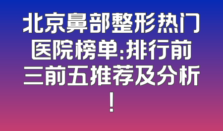 北京鼻部整形热门医院榜单：排行前三前五推荐及分析！