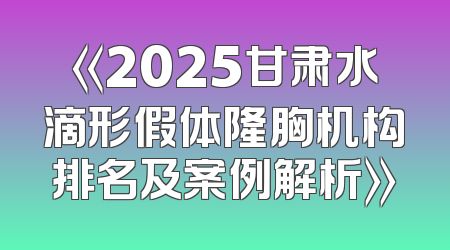 《2025甘肃水滴形假体隆胸机构排名及案例解析》