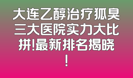 大连乙醇治疗狐臭三大医院实力大比拼！最新排名揭晓！