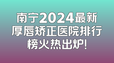 南宁2024最新厚唇矫正医院排行榜火热出炉！