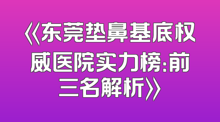 《东莞垫鼻基底权威医院实力榜：前三名解析》