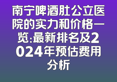 南宁啤酒肚公立医院的实力和价格一览：最新排名及2024年预估费用分析