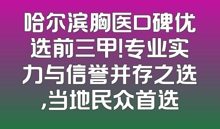 哈尔滨胸医口碑优选前三甲！专业实力与信誉并存之选，当地民众首选
