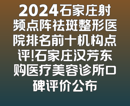 2024石家庄射频点阵祛斑整形医院排名前十机构点评！石家庄汉芳东购医疗美容诊所口碑评价公布