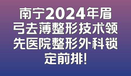 南宁2024年眉弓去薄整形技术领先医院整形外科锁定前排！