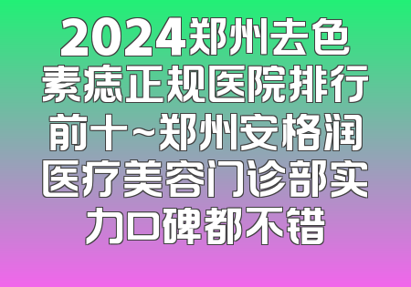 2024郑州去色素痣正规医院排行前十~郑州安格润医疗美容门诊部实力口碑都不错