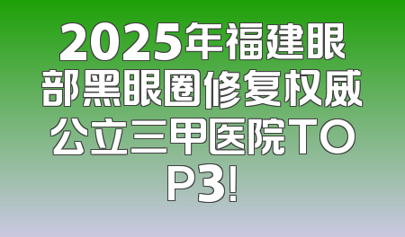 2025年福建眼部黑眼圈修复权威公立三甲医院TOP3！