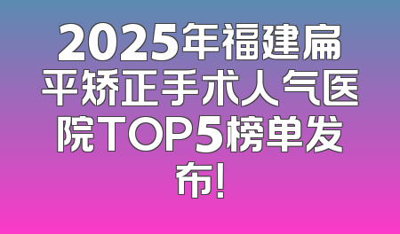 2025年福建扁平矫正手术人气医院TOP5榜单发布！