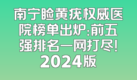 南宁睑黄疣权威医院榜单出炉：前五强排名一网打尽！2024版