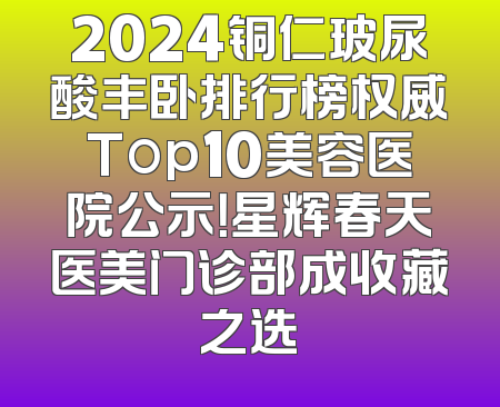 2024铜仁玻尿酸丰卧排行榜权威Top10美容医院公示！星辉春天医美门诊部成收藏之选