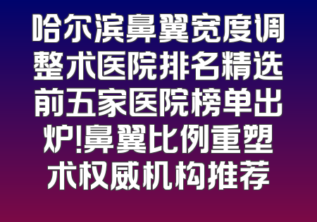 哈尔滨鼻翼宽度调整术医院排名精选前五家医院榜单出炉！鼻翼比例重塑术权威机构推荐