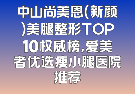 中山尚美恩（新颜）美腿整形TOP10权威榜，爱美者优选瘦小腿医院推荐