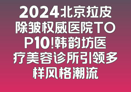 2024北京拉皮除皱权威医院TOP10！韩韵坊医疗美容诊所引领多样风格潮流