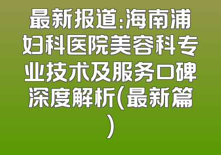 最新报道：海南浦妇科医院美容科专业技术及服务口碑深度解析（最新篇）