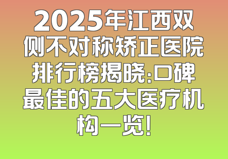 2025年江西双侧不对称矫正医院排行榜揭晓：口碑最佳的五大医疗机构一览！