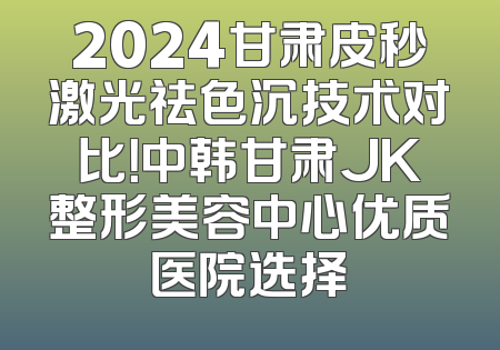 2024甘肃皮秒激光祛色沉技术对比！中韩甘肃JK整形美容中心优质医院选择