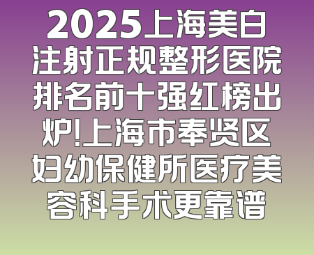 2025上海美白注射正规整形医院排名前十强红榜出炉！上海市奉贤区妇幼保健所医疗美容科手术更靠谱